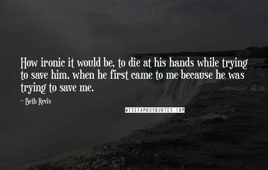 Beth Revis Quotes: How ironic it would be, to die at his hands while trying to save him, when he first came to me because he was trying to save me.