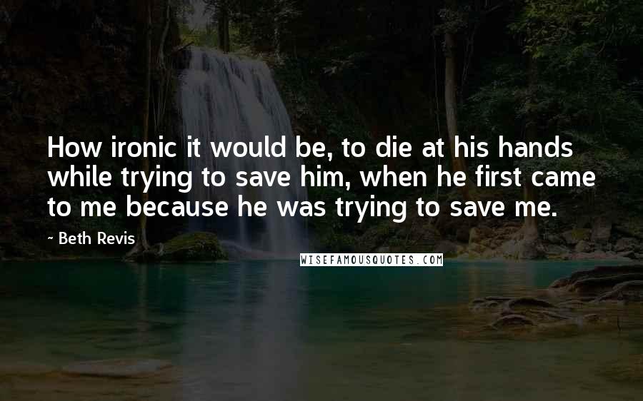 Beth Revis Quotes: How ironic it would be, to die at his hands while trying to save him, when he first came to me because he was trying to save me.