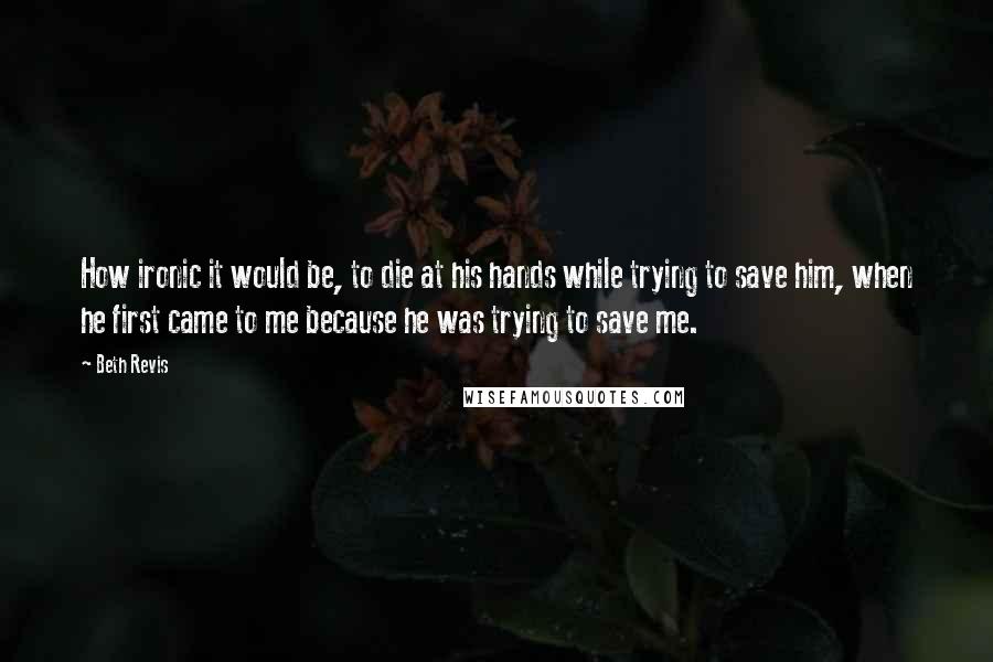 Beth Revis Quotes: How ironic it would be, to die at his hands while trying to save him, when he first came to me because he was trying to save me.