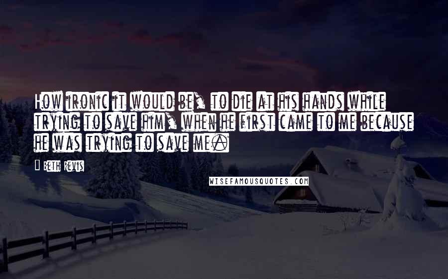 Beth Revis Quotes: How ironic it would be, to die at his hands while trying to save him, when he first came to me because he was trying to save me.