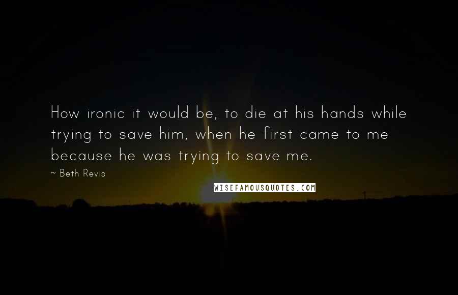 Beth Revis Quotes: How ironic it would be, to die at his hands while trying to save him, when he first came to me because he was trying to save me.