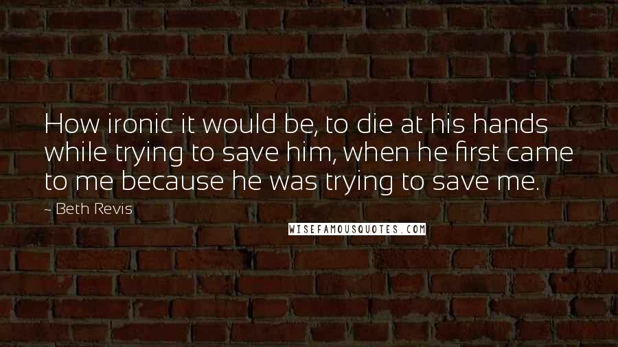 Beth Revis Quotes: How ironic it would be, to die at his hands while trying to save him, when he first came to me because he was trying to save me.