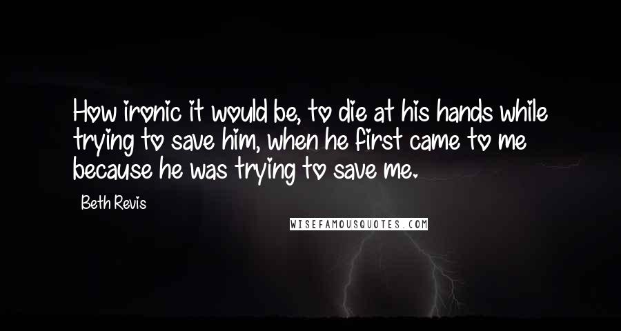 Beth Revis Quotes: How ironic it would be, to die at his hands while trying to save him, when he first came to me because he was trying to save me.