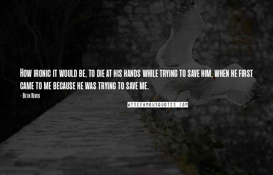 Beth Revis Quotes: How ironic it would be, to die at his hands while trying to save him, when he first came to me because he was trying to save me.