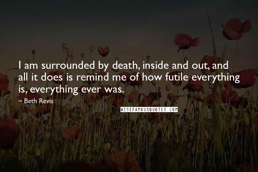 Beth Revis Quotes: I am surrounded by death, inside and out, and all it does is remind me of how futile everything is, everything ever was.