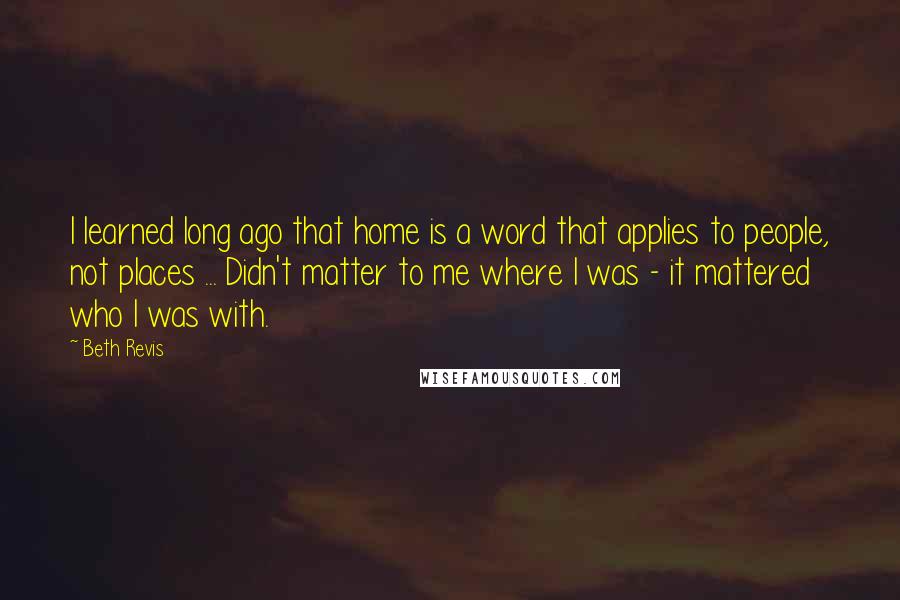 Beth Revis Quotes: I learned long ago that home is a word that applies to people, not places ... Didn't matter to me where I was - it mattered who I was with.