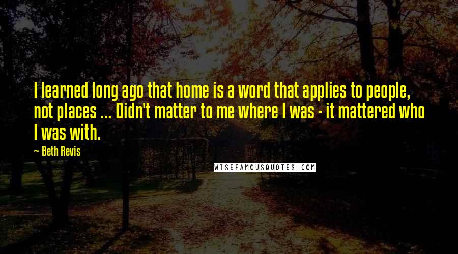 Beth Revis Quotes: I learned long ago that home is a word that applies to people, not places ... Didn't matter to me where I was - it mattered who I was with.