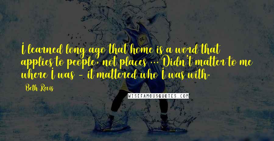 Beth Revis Quotes: I learned long ago that home is a word that applies to people, not places ... Didn't matter to me where I was - it mattered who I was with.