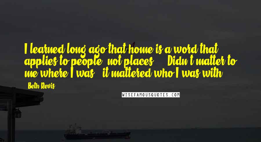 Beth Revis Quotes: I learned long ago that home is a word that applies to people, not places ... Didn't matter to me where I was - it mattered who I was with.