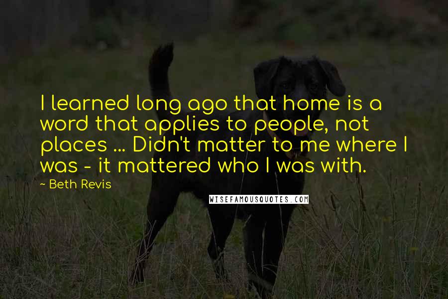 Beth Revis Quotes: I learned long ago that home is a word that applies to people, not places ... Didn't matter to me where I was - it mattered who I was with.