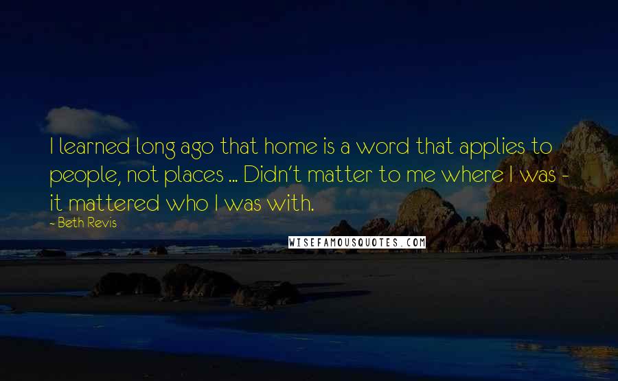 Beth Revis Quotes: I learned long ago that home is a word that applies to people, not places ... Didn't matter to me where I was - it mattered who I was with.