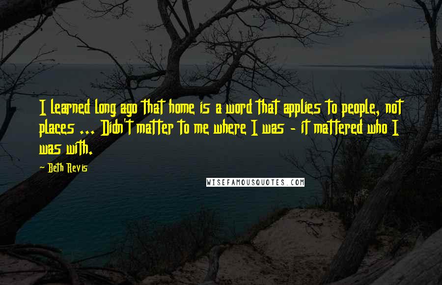 Beth Revis Quotes: I learned long ago that home is a word that applies to people, not places ... Didn't matter to me where I was - it mattered who I was with.