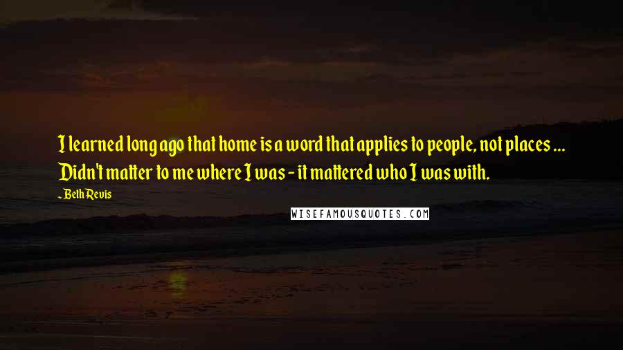 Beth Revis Quotes: I learned long ago that home is a word that applies to people, not places ... Didn't matter to me where I was - it mattered who I was with.
