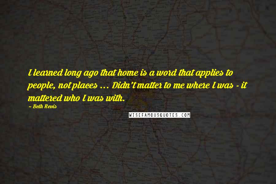 Beth Revis Quotes: I learned long ago that home is a word that applies to people, not places ... Didn't matter to me where I was - it mattered who I was with.