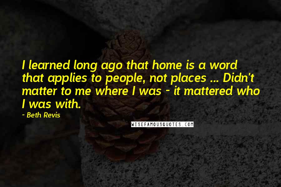 Beth Revis Quotes: I learned long ago that home is a word that applies to people, not places ... Didn't matter to me where I was - it mattered who I was with.