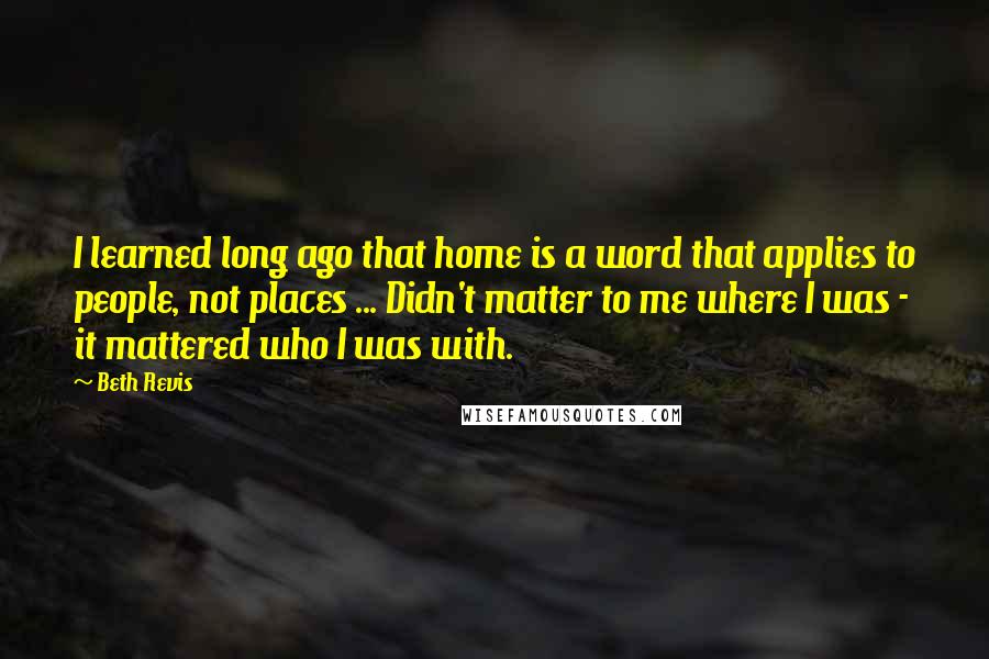 Beth Revis Quotes: I learned long ago that home is a word that applies to people, not places ... Didn't matter to me where I was - it mattered who I was with.