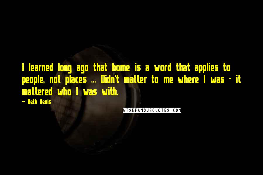 Beth Revis Quotes: I learned long ago that home is a word that applies to people, not places ... Didn't matter to me where I was - it mattered who I was with.