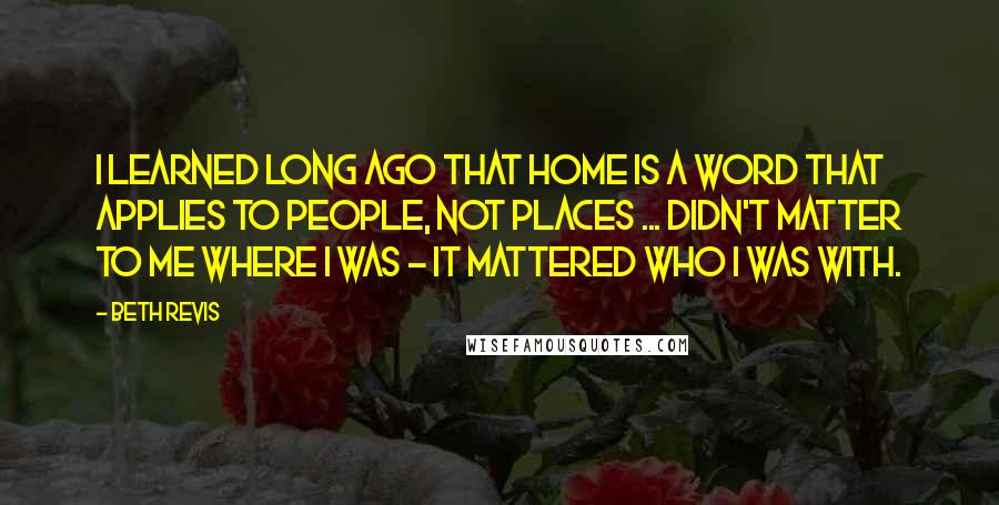 Beth Revis Quotes: I learned long ago that home is a word that applies to people, not places ... Didn't matter to me where I was - it mattered who I was with.