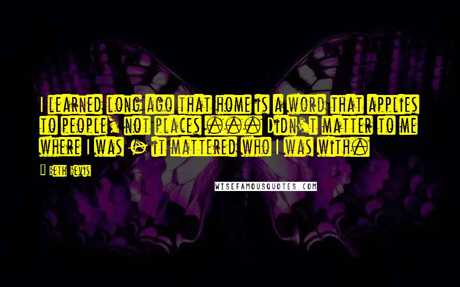 Beth Revis Quotes: I learned long ago that home is a word that applies to people, not places ... Didn't matter to me where I was - it mattered who I was with.