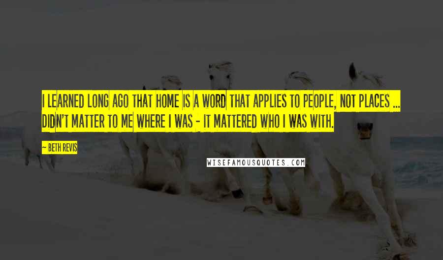 Beth Revis Quotes: I learned long ago that home is a word that applies to people, not places ... Didn't matter to me where I was - it mattered who I was with.