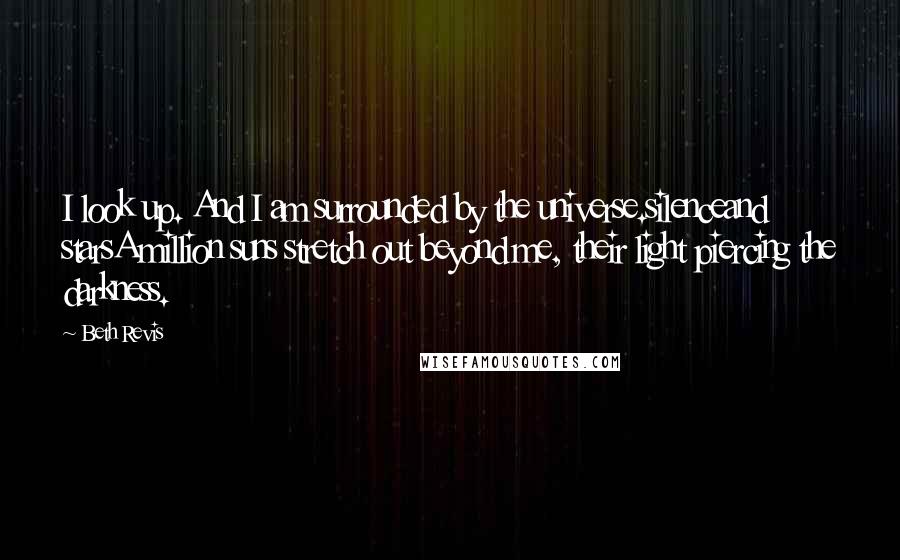 Beth Revis Quotes: I look up. And I am surrounded by the universe.silenceand starsA million suns stretch out beyond me, their light piercing the darkness.