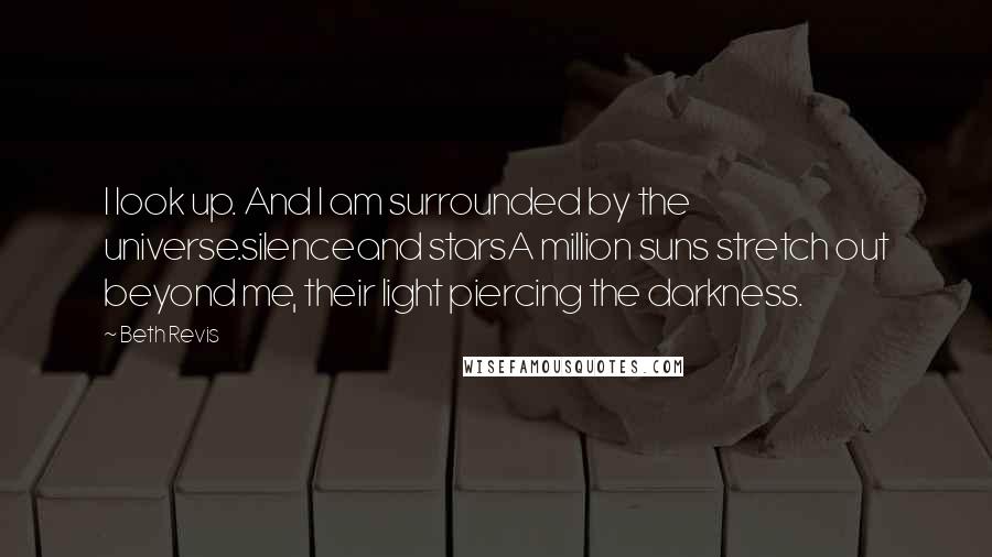 Beth Revis Quotes: I look up. And I am surrounded by the universe.silenceand starsA million suns stretch out beyond me, their light piercing the darkness.