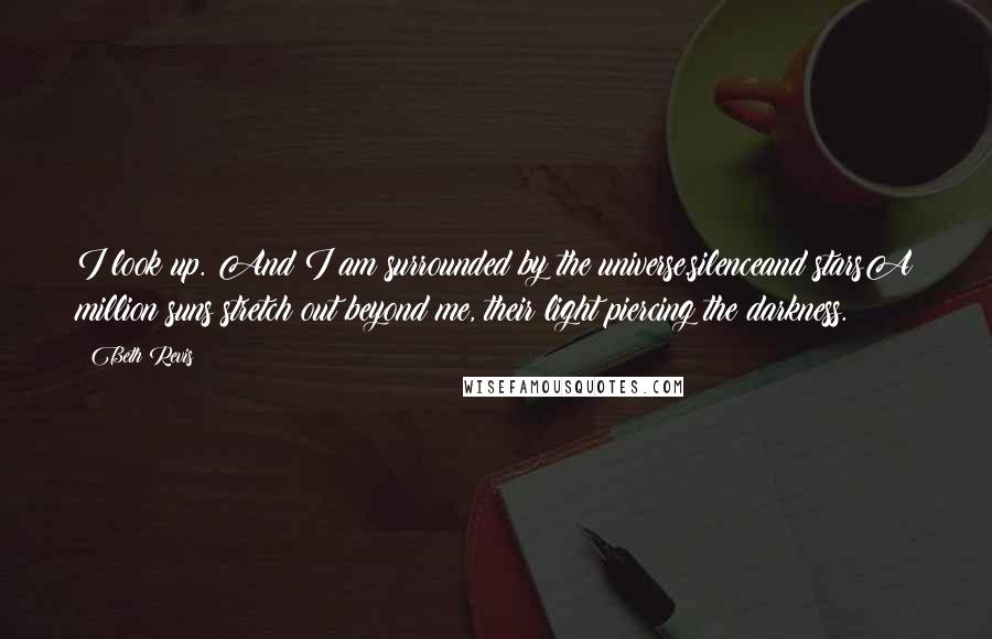 Beth Revis Quotes: I look up. And I am surrounded by the universe.silenceand starsA million suns stretch out beyond me, their light piercing the darkness.