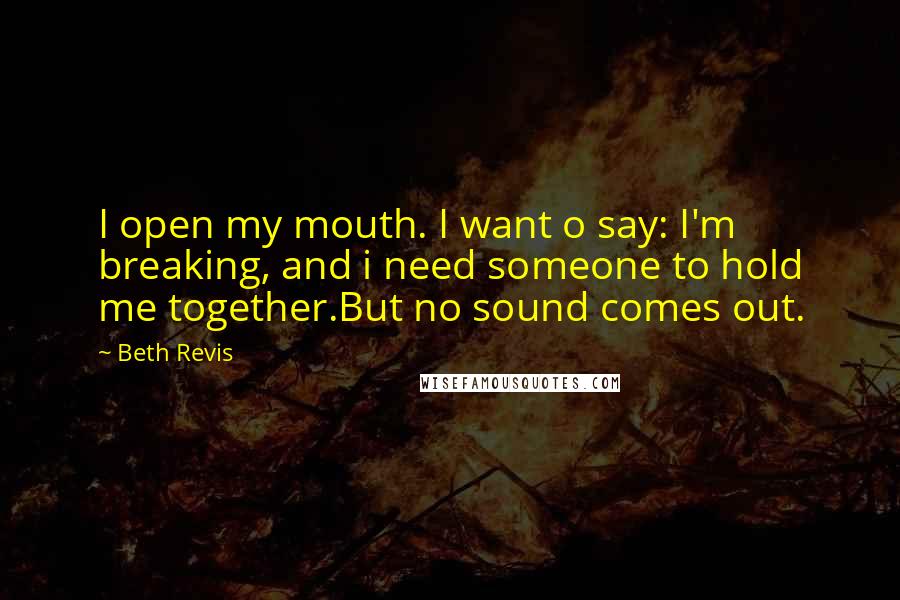 Beth Revis Quotes: I open my mouth. I want o say: I'm breaking, and i need someone to hold me together.But no sound comes out.