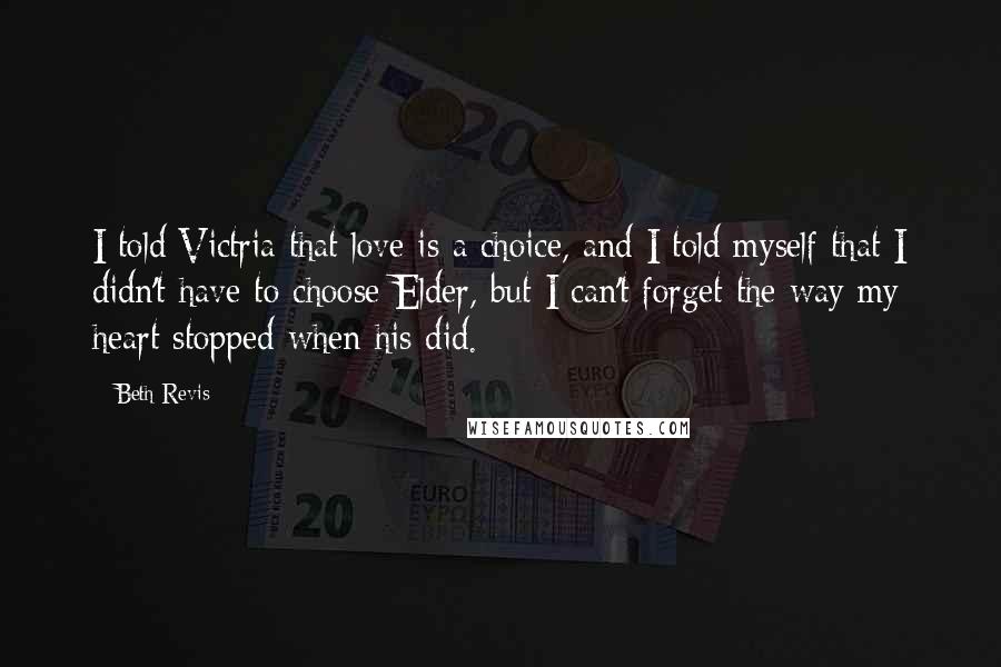 Beth Revis Quotes: I told Victria that love is a choice, and I told myself that I didn't have to choose Elder, but I can't forget the way my heart stopped when his did.