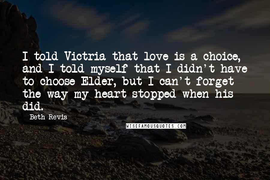 Beth Revis Quotes: I told Victria that love is a choice, and I told myself that I didn't have to choose Elder, but I can't forget the way my heart stopped when his did.