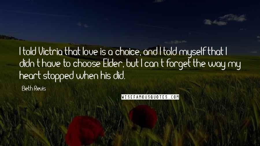 Beth Revis Quotes: I told Victria that love is a choice, and I told myself that I didn't have to choose Elder, but I can't forget the way my heart stopped when his did.