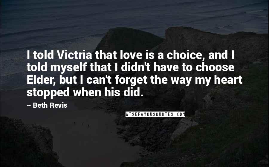 Beth Revis Quotes: I told Victria that love is a choice, and I told myself that I didn't have to choose Elder, but I can't forget the way my heart stopped when his did.