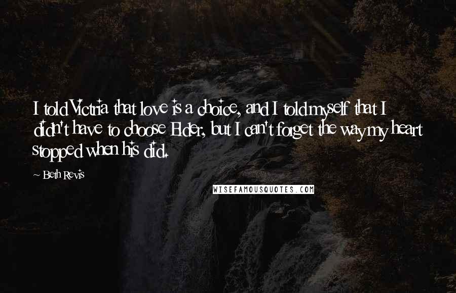 Beth Revis Quotes: I told Victria that love is a choice, and I told myself that I didn't have to choose Elder, but I can't forget the way my heart stopped when his did.