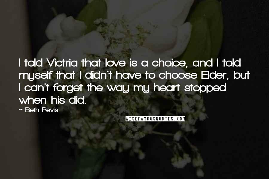 Beth Revis Quotes: I told Victria that love is a choice, and I told myself that I didn't have to choose Elder, but I can't forget the way my heart stopped when his did.