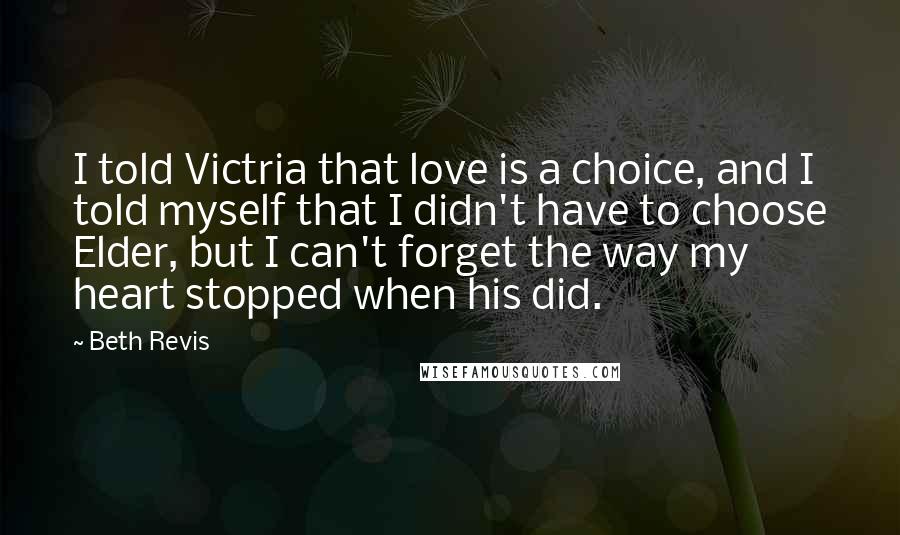 Beth Revis Quotes: I told Victria that love is a choice, and I told myself that I didn't have to choose Elder, but I can't forget the way my heart stopped when his did.