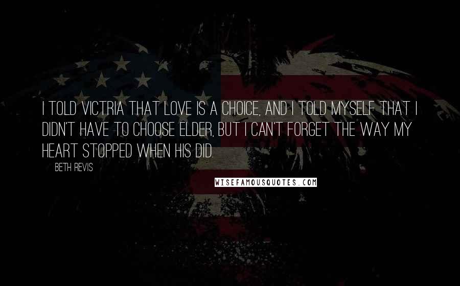 Beth Revis Quotes: I told Victria that love is a choice, and I told myself that I didn't have to choose Elder, but I can't forget the way my heart stopped when his did.