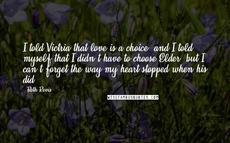 Beth Revis Quotes: I told Victria that love is a choice, and I told myself that I didn't have to choose Elder, but I can't forget the way my heart stopped when his did.