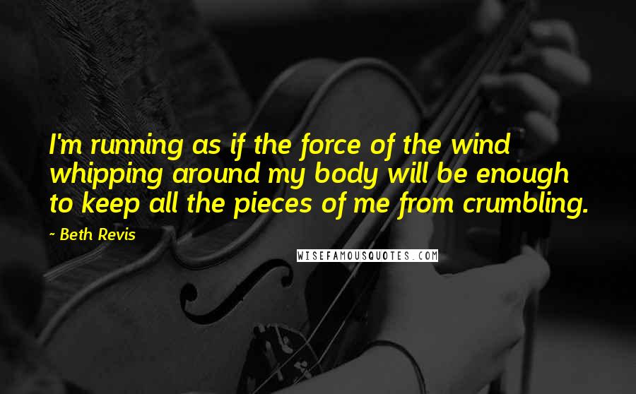 Beth Revis Quotes: I'm running as if the force of the wind whipping around my body will be enough to keep all the pieces of me from crumbling.