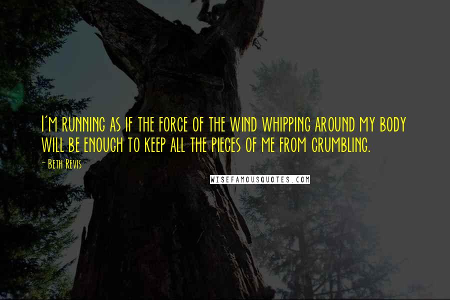 Beth Revis Quotes: I'm running as if the force of the wind whipping around my body will be enough to keep all the pieces of me from crumbling.