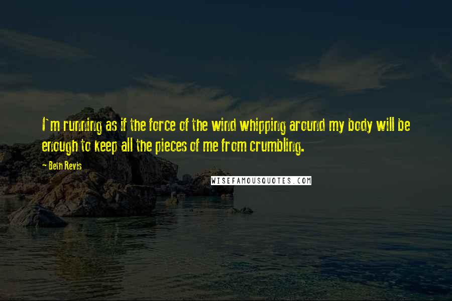 Beth Revis Quotes: I'm running as if the force of the wind whipping around my body will be enough to keep all the pieces of me from crumbling.