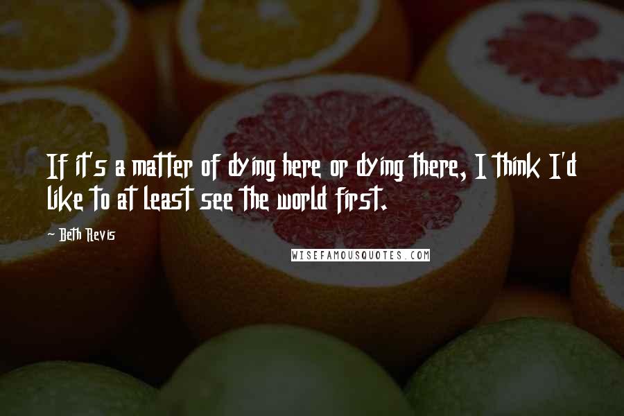 Beth Revis Quotes: If it's a matter of dying here or dying there, I think I'd like to at least see the world first.