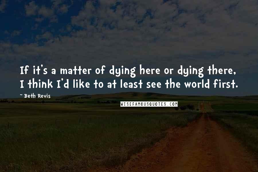 Beth Revis Quotes: If it's a matter of dying here or dying there, I think I'd like to at least see the world first.