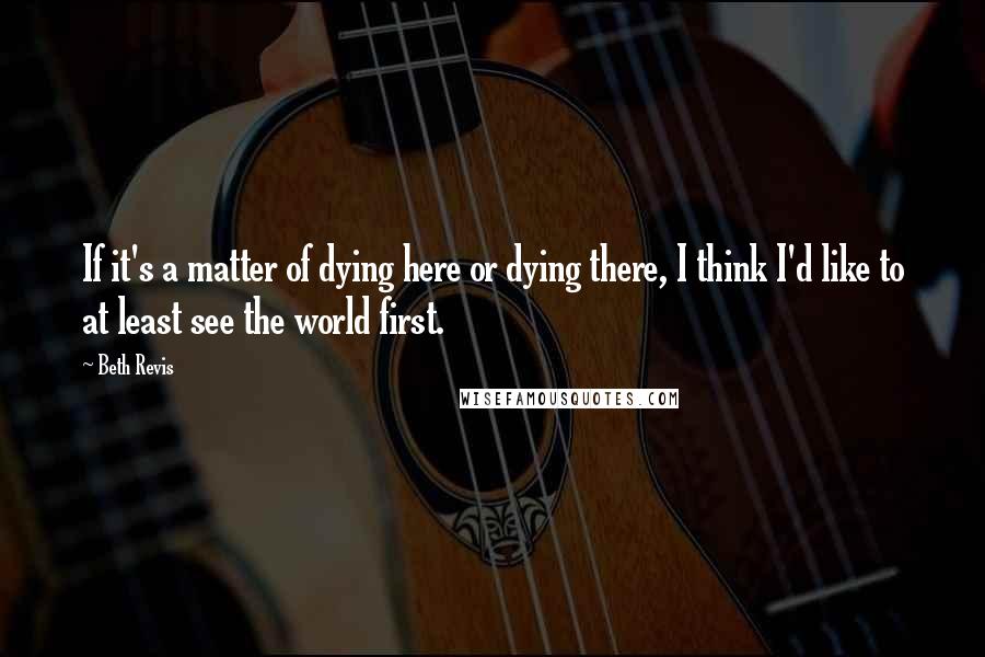 Beth Revis Quotes: If it's a matter of dying here or dying there, I think I'd like to at least see the world first.