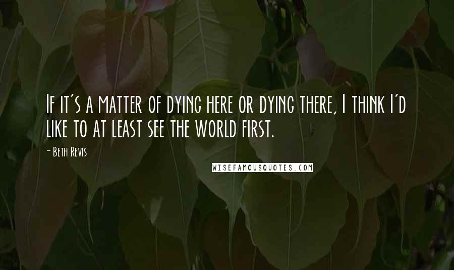 Beth Revis Quotes: If it's a matter of dying here or dying there, I think I'd like to at least see the world first.