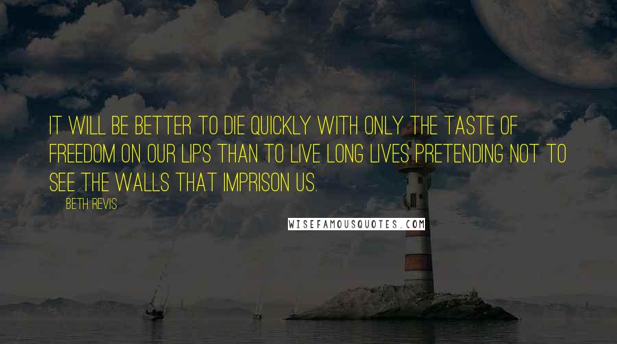 Beth Revis Quotes: It Will be better to die quickly with only the taste of freedom on our lips than to live long lives pretending not to see the walls that imprison us.