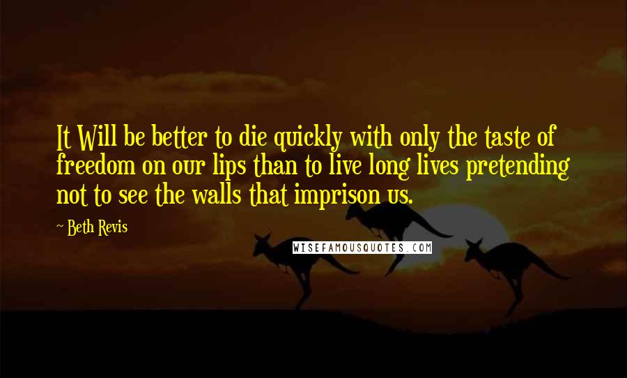 Beth Revis Quotes: It Will be better to die quickly with only the taste of freedom on our lips than to live long lives pretending not to see the walls that imprison us.