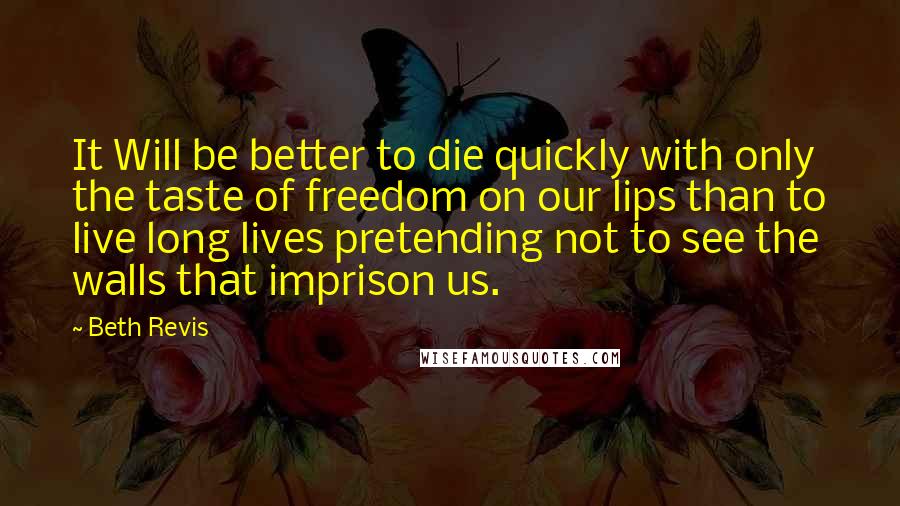 Beth Revis Quotes: It Will be better to die quickly with only the taste of freedom on our lips than to live long lives pretending not to see the walls that imprison us.