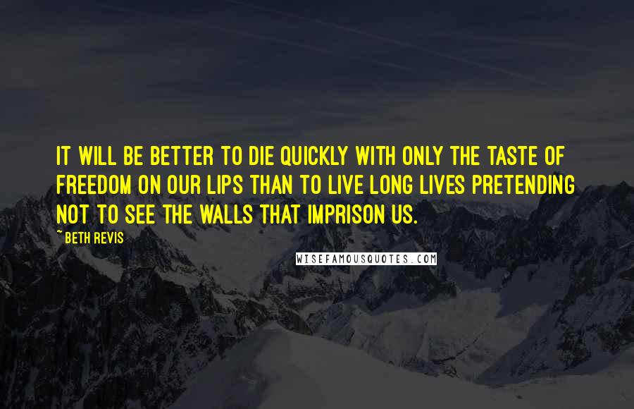 Beth Revis Quotes: It Will be better to die quickly with only the taste of freedom on our lips than to live long lives pretending not to see the walls that imprison us.