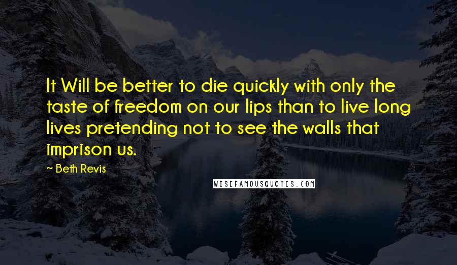 Beth Revis Quotes: It Will be better to die quickly with only the taste of freedom on our lips than to live long lives pretending not to see the walls that imprison us.