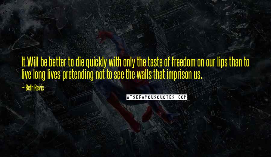 Beth Revis Quotes: It Will be better to die quickly with only the taste of freedom on our lips than to live long lives pretending not to see the walls that imprison us.